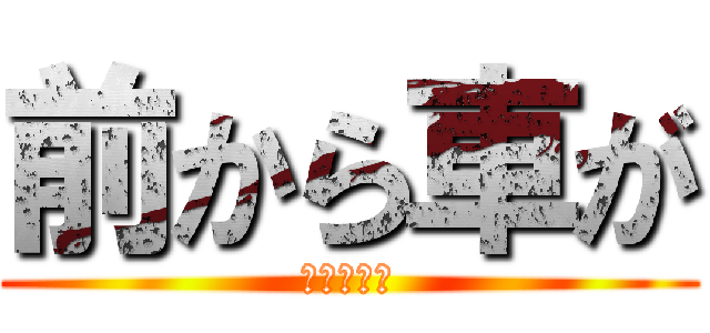 前から車が (やってんな)