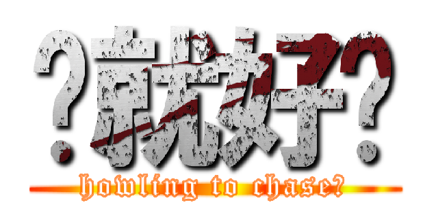 你就好啦 (howling to chase?)