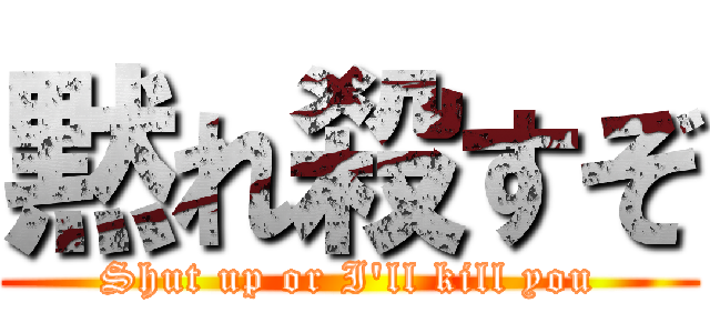 黙れ殺すぞ (Shut up or I'll kill you)