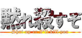 黙れ殺すぞ (Shut up or I'll kill you)