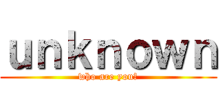 ｕｎｋｎｏｗｎ (who are you?)