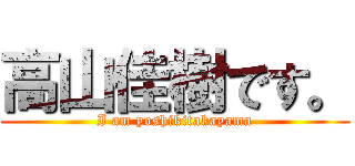 高山佳樹です。 (I am yoshikitakayama)