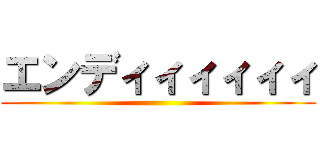 エンディィィィィィ ()