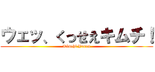 ウェッ、くっせえキムチ！ (Kimchi Yarou)