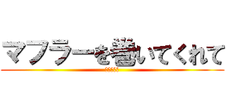 マフラーを巻いてくれて (ありがとう)