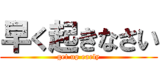早く起きなさい (get up early)