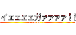 イェェェェガァァァァ！！ (kuchiku shiteyaru)