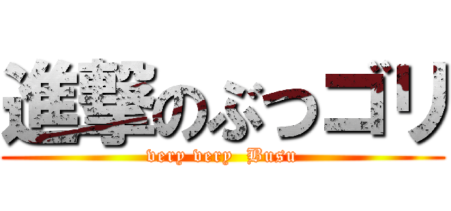 進撃のぶつゴリ (very very  Busu)