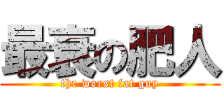 最衰の肥人 (the worst fat guy)