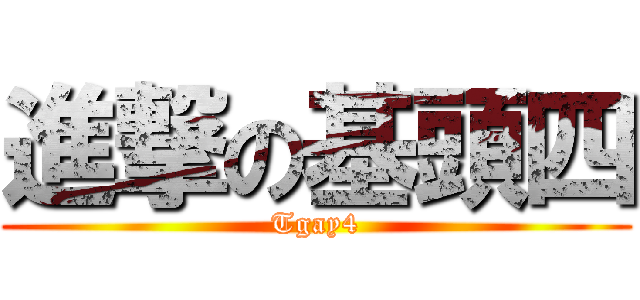 進撃の基頭四 (Tgay4)
