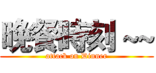 晚餐時刻 ~~ (attack on Dinner)