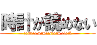 時計が読めない (cannot understand clock)