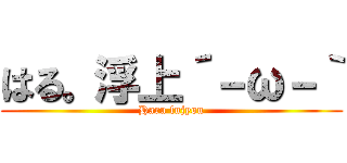 はる。浮上´－ω－｀ (Haru fujyou)