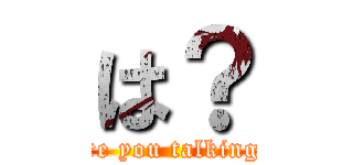 は？ (What are you talking about?)