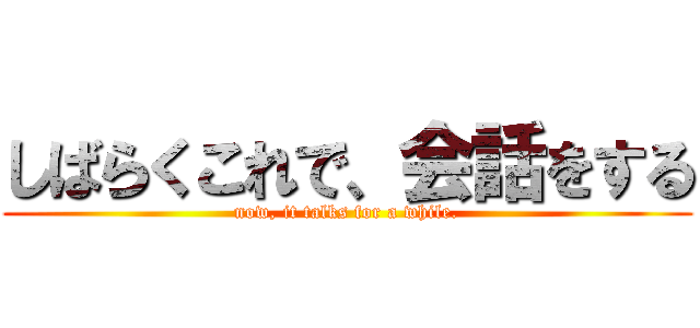 しばらくこれで、会話をする (now, it talks for a while.)