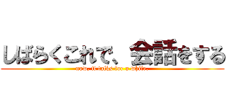 しばらくこれで、会話をする (now, it talks for a while.)