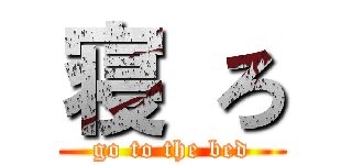 寝 ろ (go to the bed)