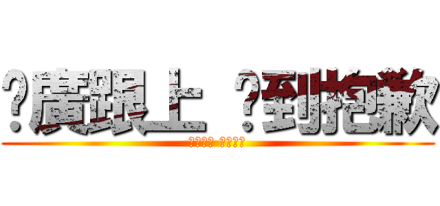 尬廣跟上 吵到抱歉 (尬廣跟上 吵到抱歉)