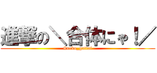 進撃の＼合体にゃ！／ (#neko_gattai)