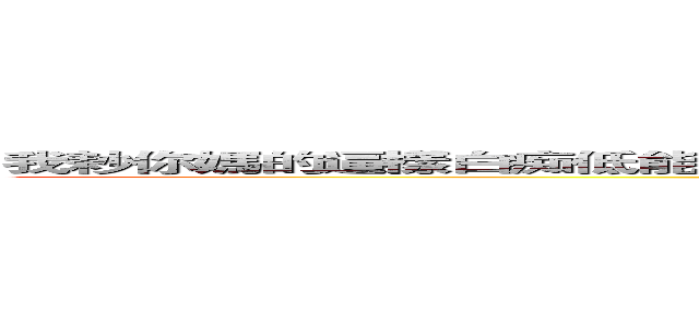我耖你媽的逼樣白痴低能兒弱智我不止耖你媽的逼也耖他媽的機八毛 ＳＳＳＳＳ (attack on titan)