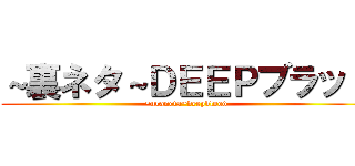 ～裏ネタ～ＤＥＥＰブラッド (~uraneta~deepblood)