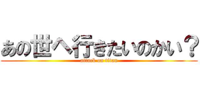 あの世ヘ行きたいのかい？ (attack on titan)