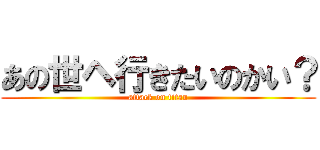 あの世ヘ行きたいのかい？ (attack on titan)