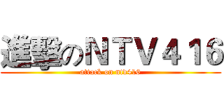 進擊のＮＴＶ４１６ (attack on ntv416)