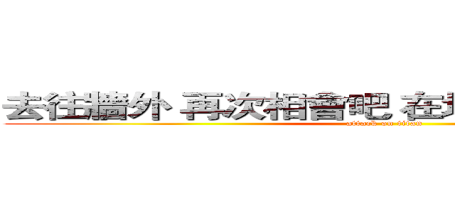 去往牆外 再次相會吧 在地圖未標注的地方 (attack on titan)