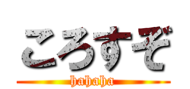 ころすぞ (hahaha)