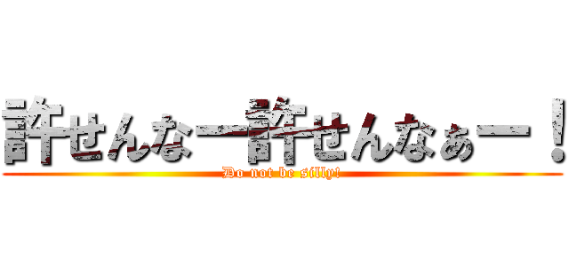 許せんなー許せんなぁー！ (Do not be silly!)