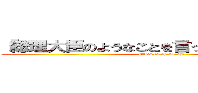 「総理大臣のようなことを言ってはいけませんよ。 (attack on shudoushi)