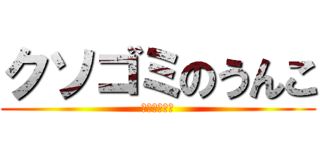 クソゴミのうんこ (お前ゴミかよ)