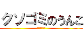 クソゴミのうんこ (お前ゴミかよ)