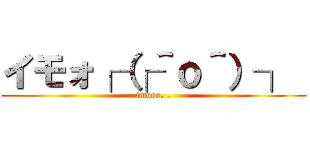 イモォ┌（┌＾ｏ＾）┐  (imooo...)