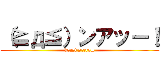 （≧д≦）ンアッー！ (beast scream)