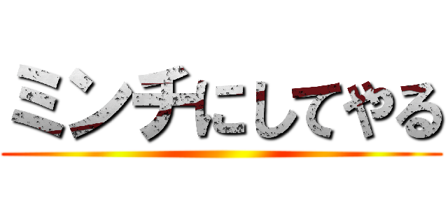 ミンチにしてやる ()