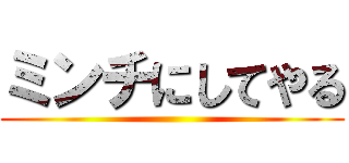 ミンチにしてやる ()