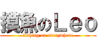 摸魚のＬｅｏ (fishing on everywhere)