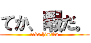 てか、暇だ。 (teka.himada)