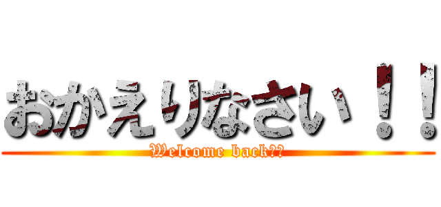 おかえりなさい！！ (Welcome back！！)
