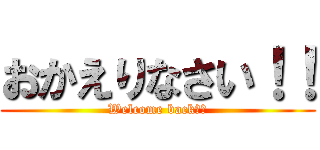 おかえりなさい！！ (Welcome back！！)