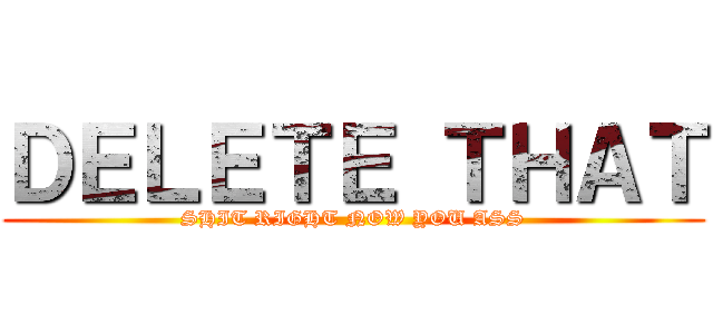 ＤＥＬＥＴＥ ＴＨＡＴ (SHIT RIGHT NOW YOU ASS)