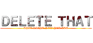ＤＥＬＥＴＥ ＴＨＡＴ (SHIT RIGHT NOW YOU ASS)