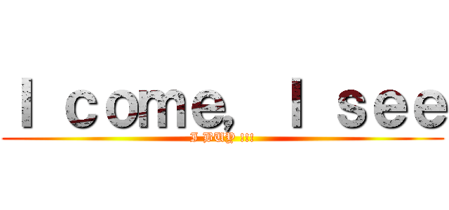 Ｉ ｃｏｍｅ，Ｉ ｓｅｅ (I BUY !!!)