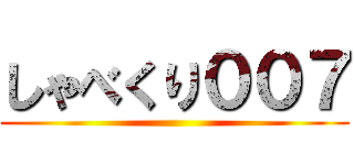 しゃべくり００７ ()