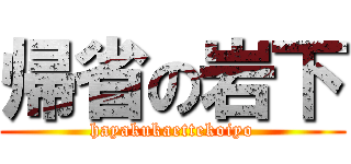 帰省の岩下 (hayakukaettekoiyo)