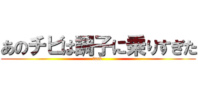 あのチビは調子に乗りすぎた (fack )