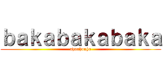ｂａｋａｂａｋａｂａｋａ (ahoahoaho)