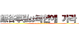 飯谷享弘は북한에 가라！ (attack on titan)